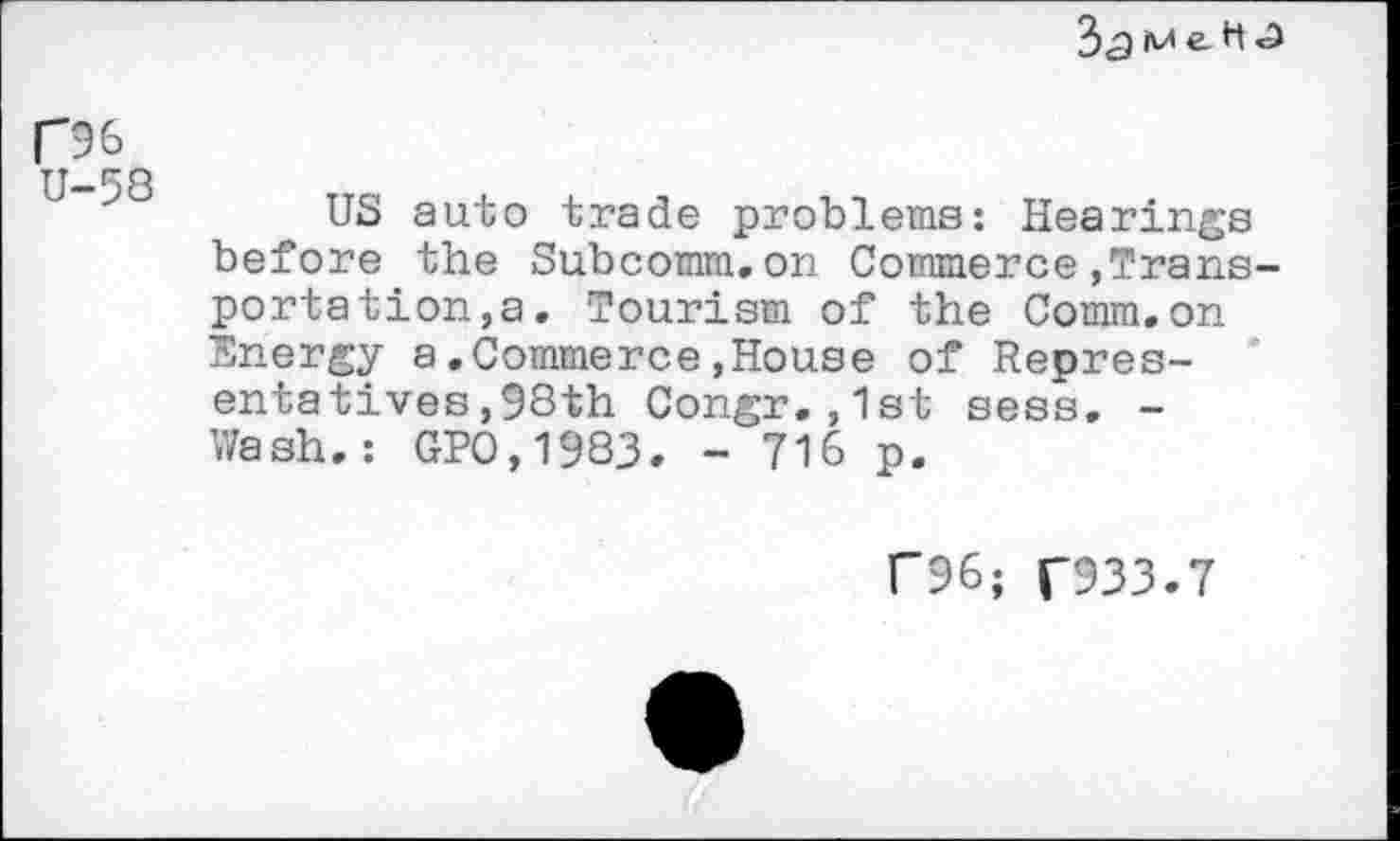 ﻿3<gk/1e-^'3
R6 U-58
US auto trade problems: Hearings before the Subcomm.on Commerce,Transportation, a. Tourism of the Comm.on Energy a.Commerce,House of Representatives, 98th Congr.,1st sess. -Wash.: GPO,1983. - 716 p.
C96; T933.7